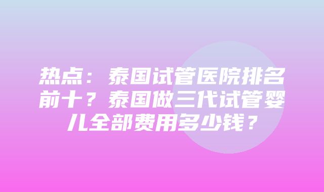 热点：泰国试管医院排名前十？泰国做三代试管婴儿全部费用多少钱？