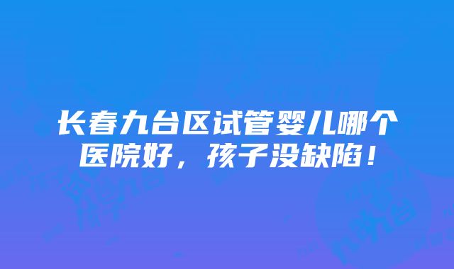 长春九台区试管婴儿哪个医院好，孩子没缺陷！