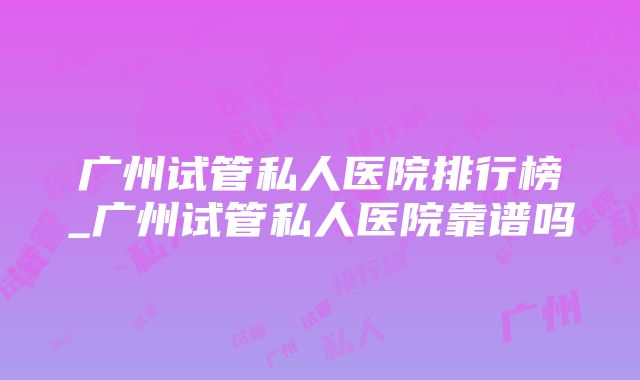 广州试管私人医院排行榜_广州试管私人医院靠谱吗