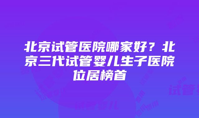 北京试管医院哪家好？北京三代试管婴儿生子医院位居榜首