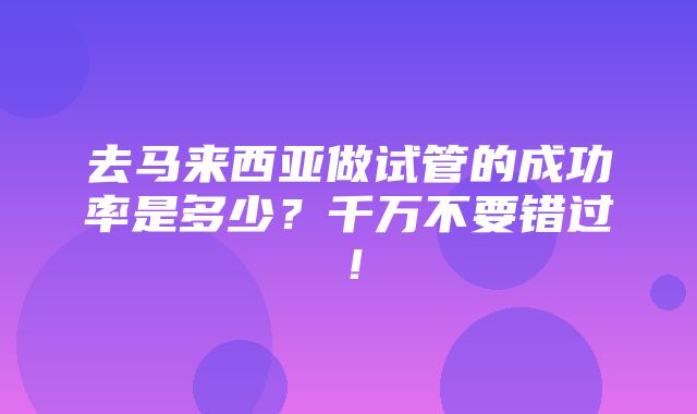 去马来西亚做试管的成功率是多少？千万不要错过！