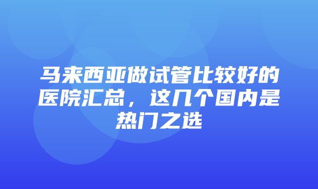 马来西亚做试管比较好的医院汇总，这几个国内是热门之选