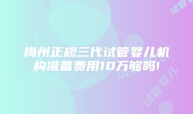 梅州正规三代试管婴儿机构准备费用10万够吗!