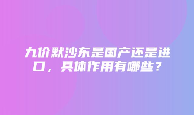 九价默沙东是国产还是进口，具体作用有哪些？