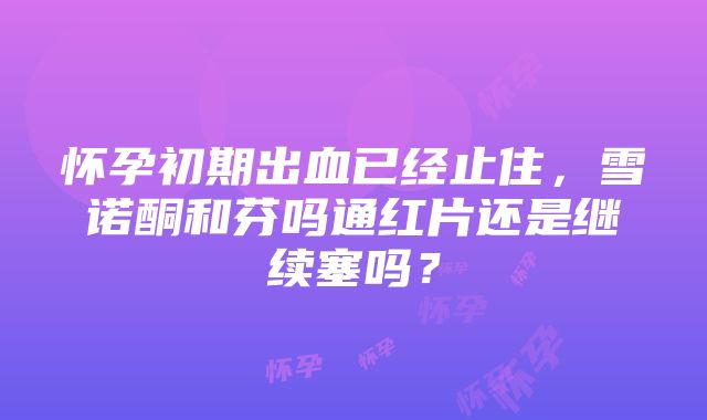 怀孕初期出血已经止住，雪诺酮和芬吗通红片还是继续塞吗？