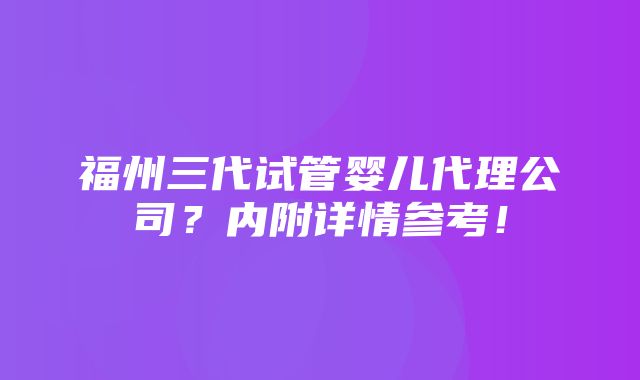 福州三代试管婴儿代理公司？内附详情参考！