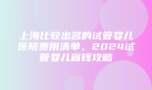 上海比较出名的试管婴儿医院费用清单，2024试管婴儿省钱攻略