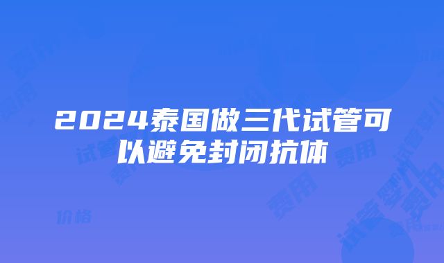 2024泰国做三代试管可以避免封闭抗体