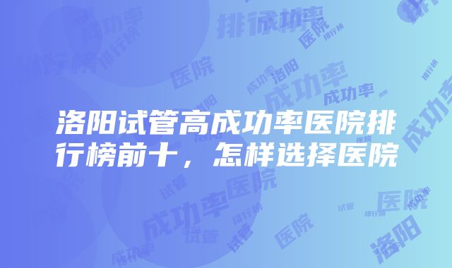 洛阳试管高成功率医院排行榜前十，怎样选择医院