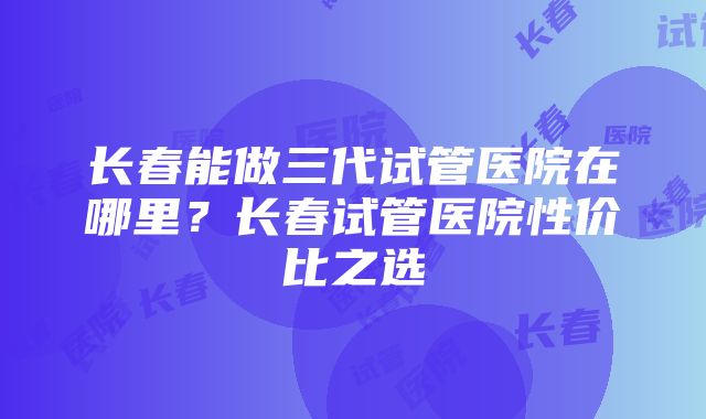 长春能做三代试管医院在哪里？长春试管医院性价比之选