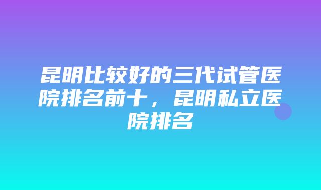 昆明比较好的三代试管医院排名前十，昆明私立医院排名