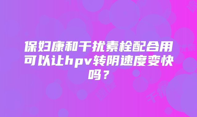 保妇康和干扰素栓配合用可以让hpv转阴速度变快吗？