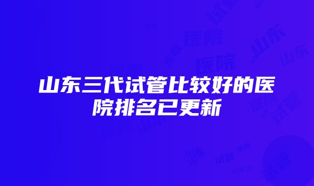 山东三代试管比较好的医院排名已更新