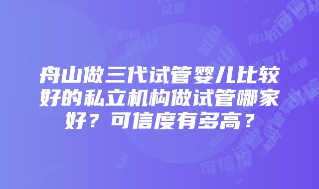 舟山做三代试管婴儿比较好的私立机构做试管哪家好？可信度有多高？