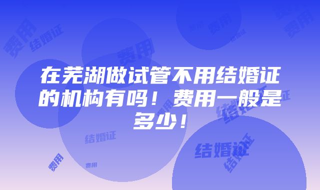 在芜湖做试管不用结婚证的机构有吗！费用一般是多少！