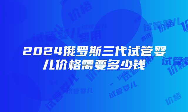 2024俄罗斯三代试管婴儿价格需要多少钱