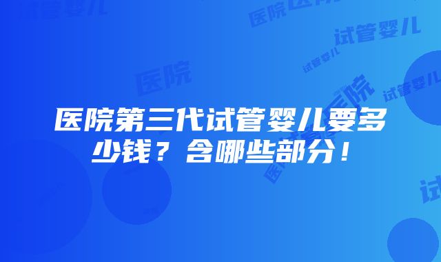 医院第三代试管婴儿要多少钱？含哪些部分！