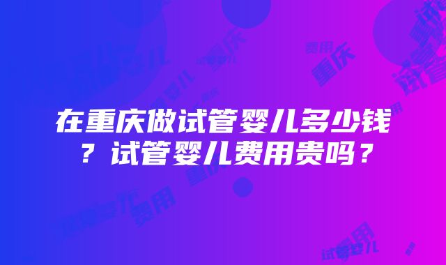 在重庆做试管婴儿多少钱？试管婴儿费用贵吗？