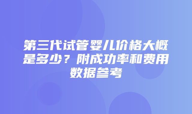 第三代试管婴儿价格大概是多少？附成功率和费用数据参考