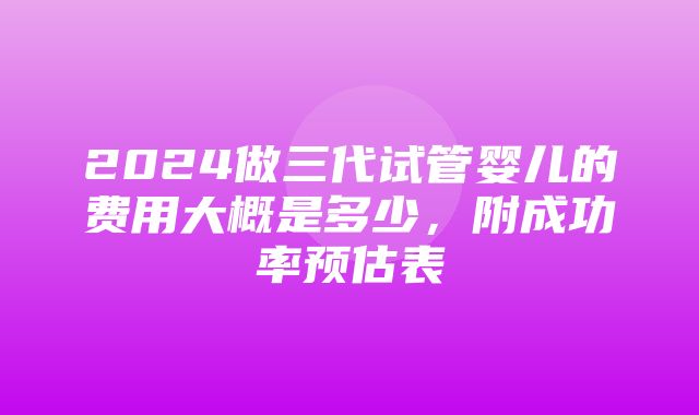 2024做三代试管婴儿的费用大概是多少，附成功率预估表