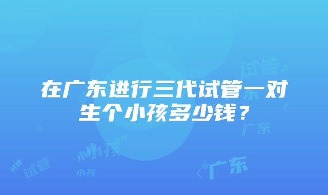 在广东进行三代试管一对生个小孩多少钱？