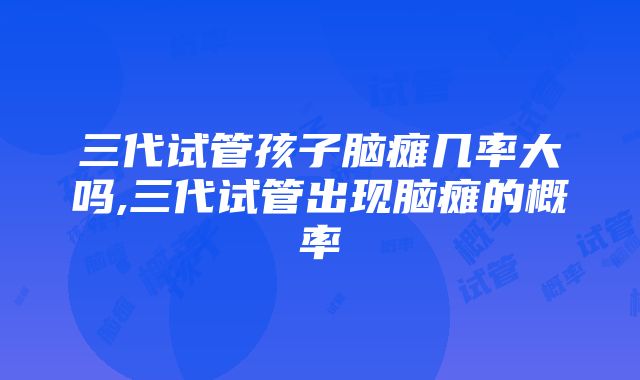 三代试管孩子脑瘫几率大吗,三代试管出现脑瘫的概率