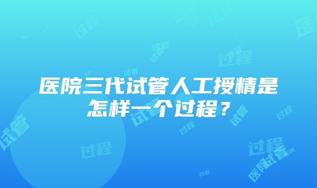 医院三代试管人工授精是怎样一个过程？