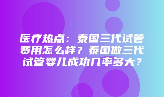 医疗热点：泰国三代试管费用怎么样？泰国做三代试管婴儿成功几率多大？