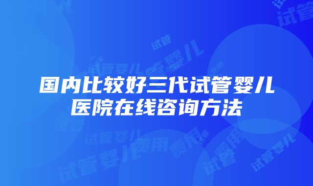 国内比较好三代试管婴儿医院在线咨询方法