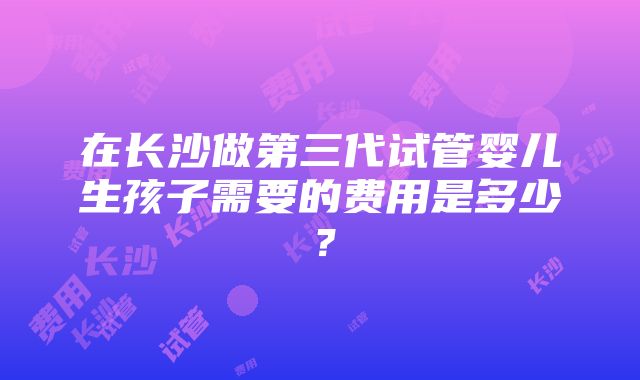 在长沙做第三代试管婴儿生孩子需要的费用是多少？