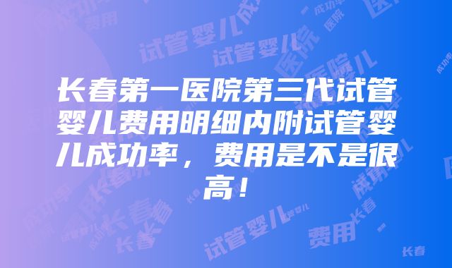 长春第一医院第三代试管婴儿费用明细内附试管婴儿成功率，费用是不是很高！