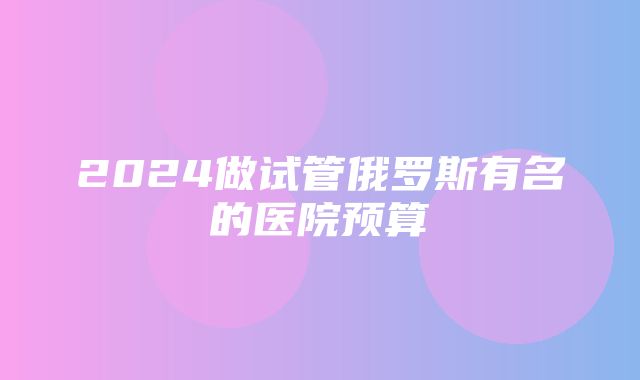 2024做试管俄罗斯有名的医院预算