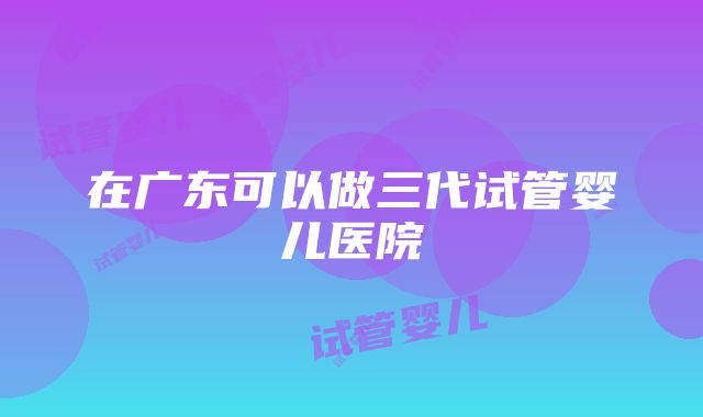 在广东可以做三代试管婴儿医院