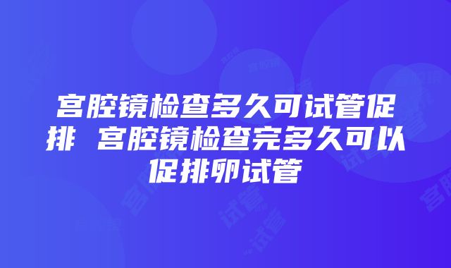 宫腔镜检查多久可试管促排 宫腔镜检查完多久可以促排卵试管