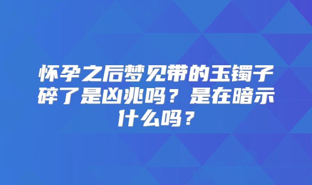 怀孕之后梦见带的玉镯子碎了是凶兆吗？是在暗示什么吗？