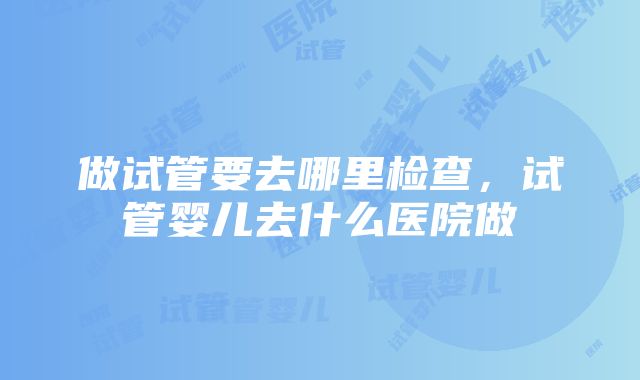 做试管要去哪里检查，试管婴儿去什么医院做