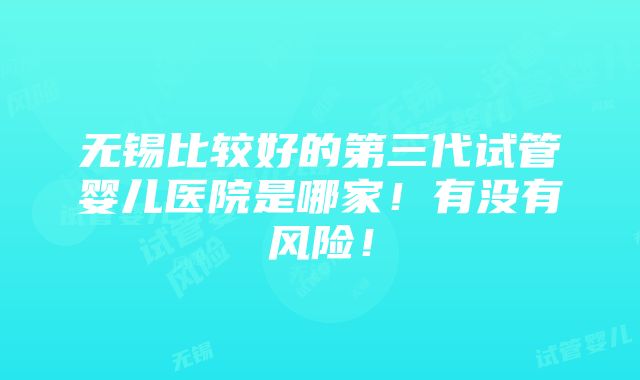 无锡比较好的第三代试管婴儿医院是哪家！有没有风险！