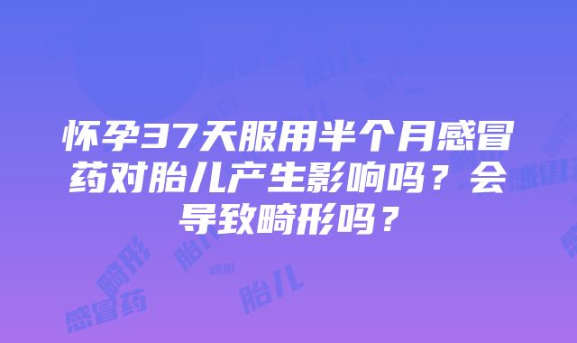 怀孕37天服用半个月感冒药对胎儿产生影响吗？会导致畸形吗？