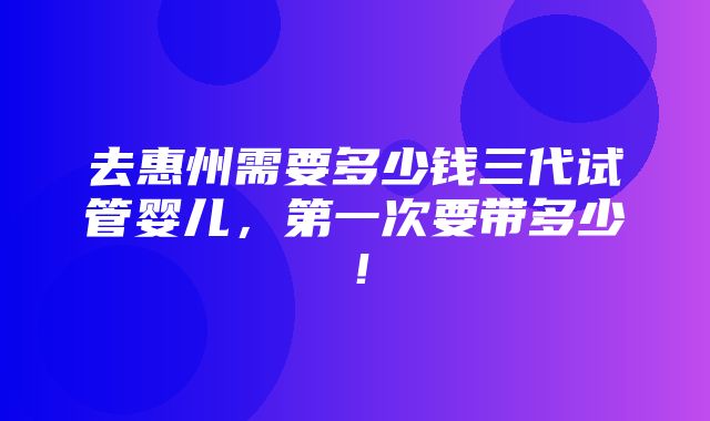 去惠州需要多少钱三代试管婴儿，第一次要带多少！