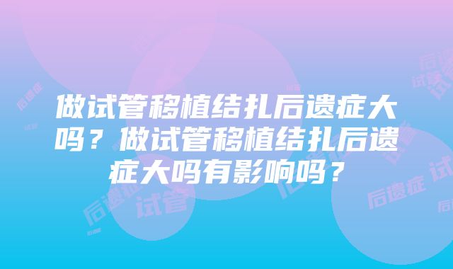 做试管移植结扎后遗症大吗？做试管移植结扎后遗症大吗有影响吗？