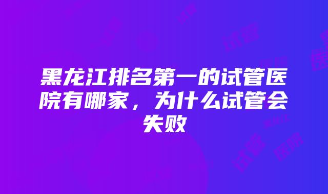 黑龙江排名第一的试管医院有哪家，为什么试管会失败