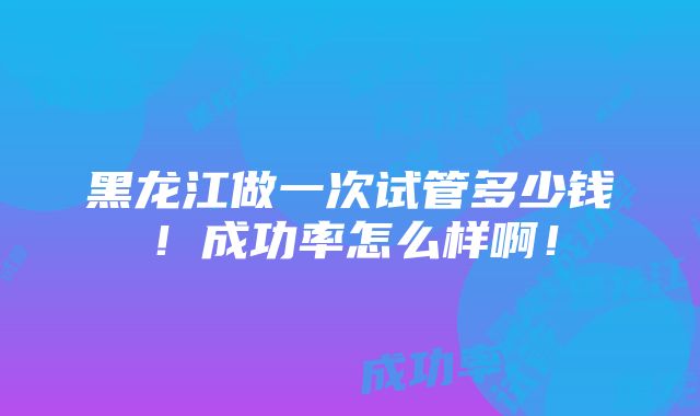 黑龙江做一次试管多少钱！成功率怎么样啊！