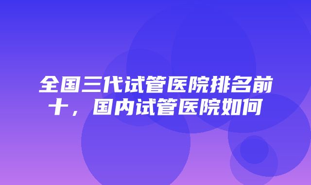 全国三代试管医院排名前十，国内试管医院如何