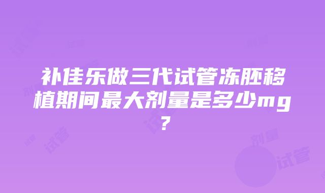 补佳乐做三代试管冻胚移植期间最大剂量是多少mg？