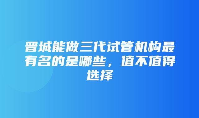 晋城能做三代试管机构最有名的是哪些，值不值得选择