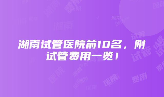 湖南试管医院前10名，附试管费用一览！