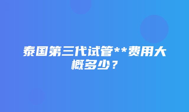 泰国第三代试管**费用大概多少？