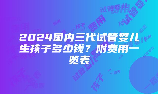 2024国内三代试管婴儿生孩子多少钱？附费用一览表