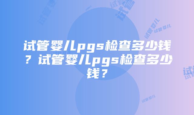 试管婴儿pgs检查多少钱？试管婴儿pgs检查多少钱？