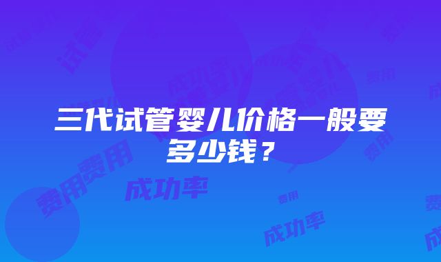 三代试管婴儿价格一般要多少钱？